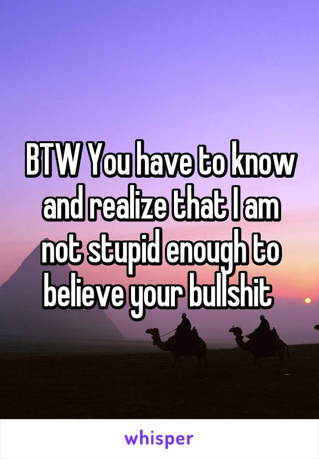 BTW You have to know and realize that I am not stupid enough to believe your bullshit 