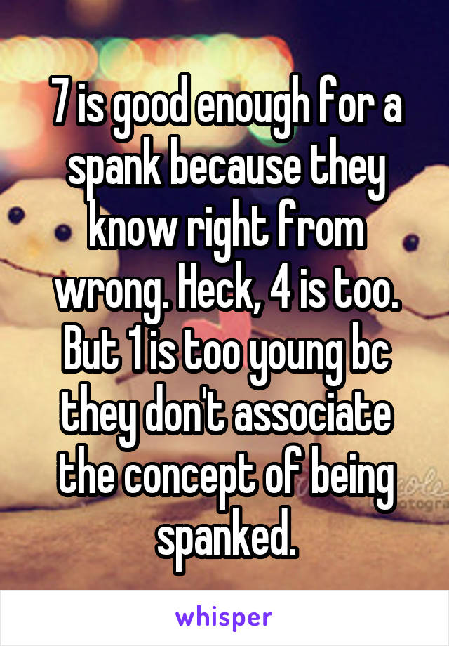 7 is good enough for a spank because they know right from wrong. Heck, 4 is too. But 1 is too young bc they don't associate the concept of being spanked.