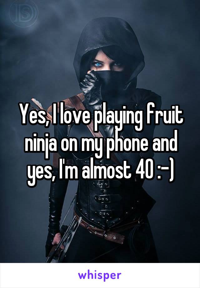 Yes, I love playing fruit ninja on my phone and yes, I'm almost 40 :-)