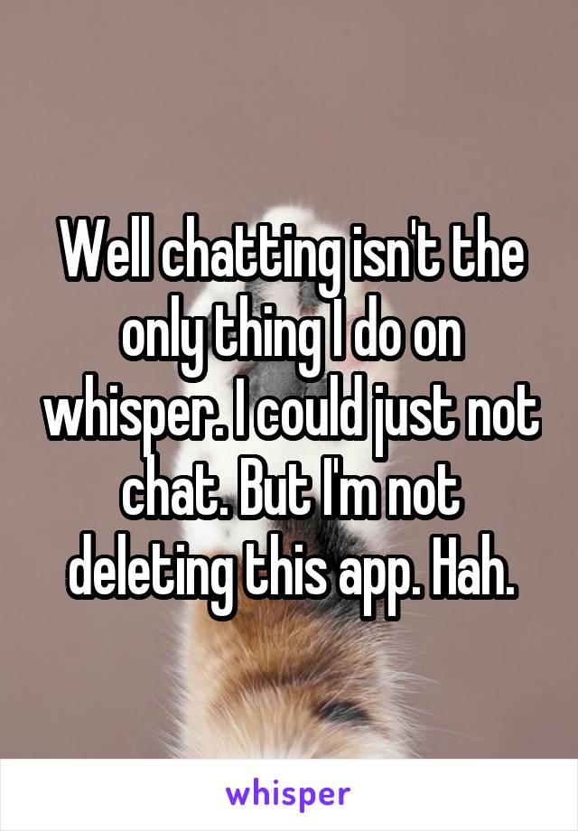 Well chatting isn't the only thing I do on whisper. I could just not chat. But I'm not deleting this app. Hah.