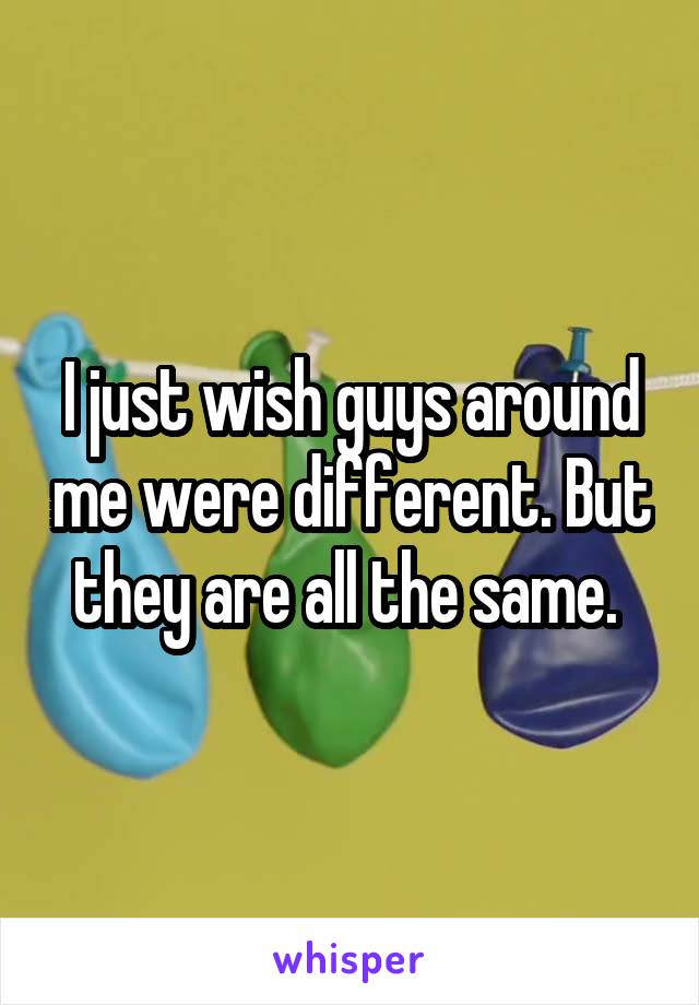 I just wish guys around me were different. But they are all the same. 