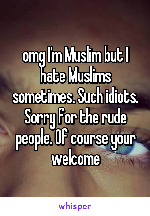 omg I'm Muslim but I hate Muslims sometimes. Such idiots. Sorry for the rude people. Of course your welcome