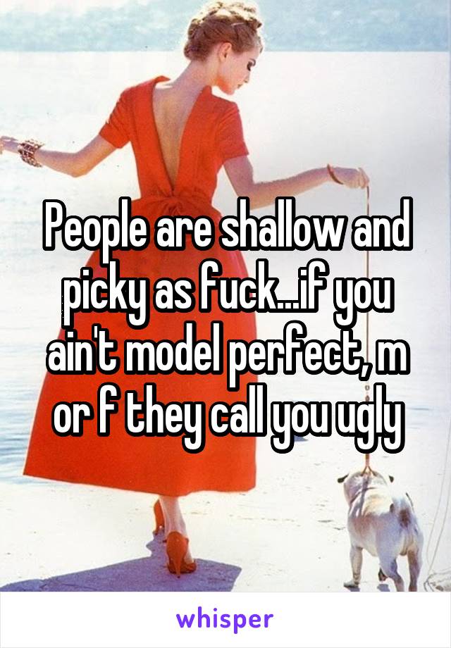 People are shallow and picky as fuck...if you ain't model perfect, m or f they call you ugly