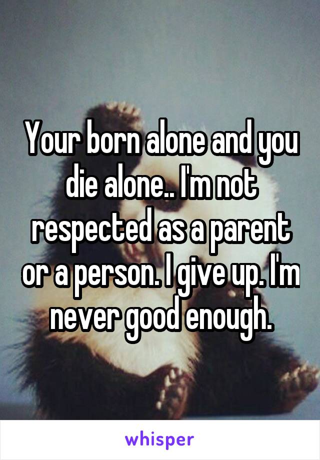 Your born alone and you die alone.. I'm not respected as a parent or a person. I give up. I'm never good enough.