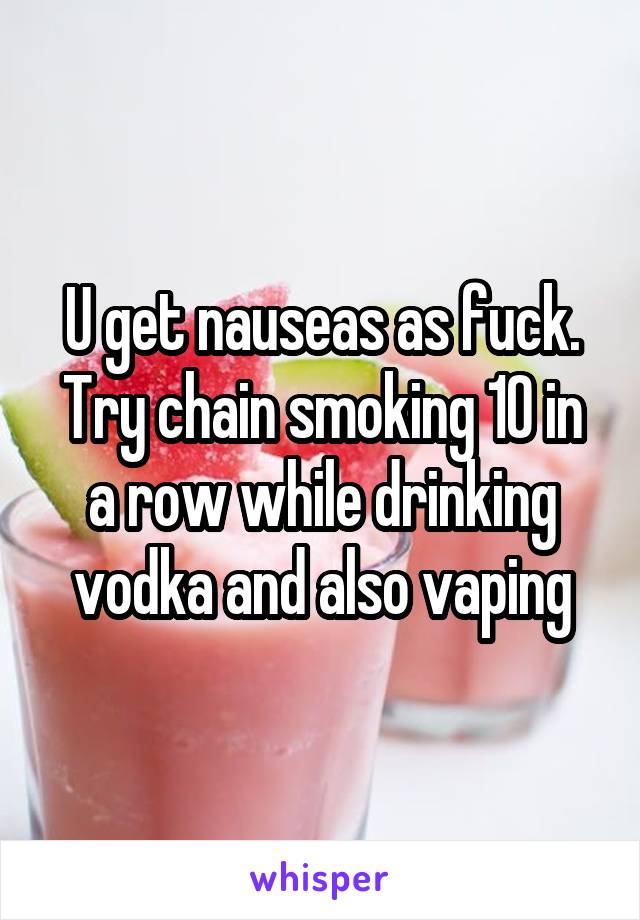 U get nauseas as fuck. Try chain smoking 10 in a row while drinking vodka and also vaping