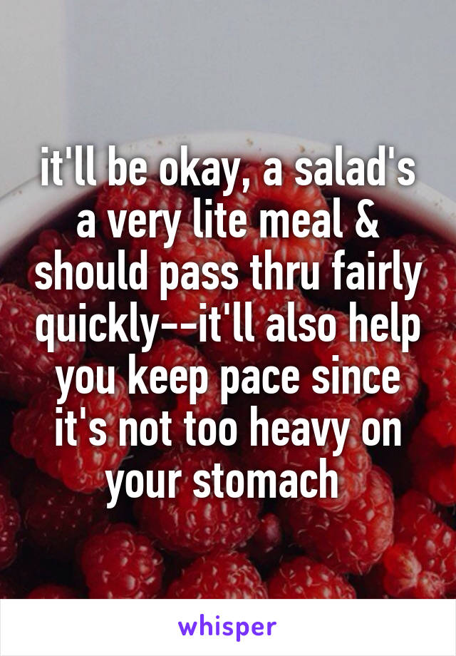 it'll be okay, a salad's a very lite meal & should pass thru fairly quickly--it'll also help you keep pace since it's not too heavy on your stomach 