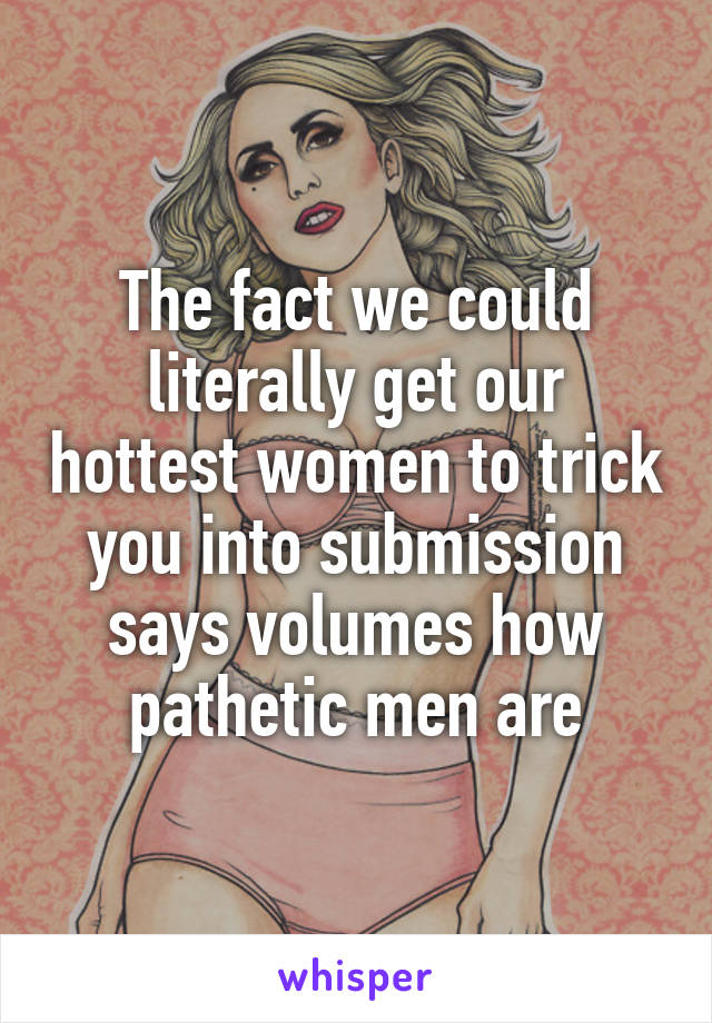 The fact we could literally get our hottest women to trick you into submission says volumes how pathetic men are