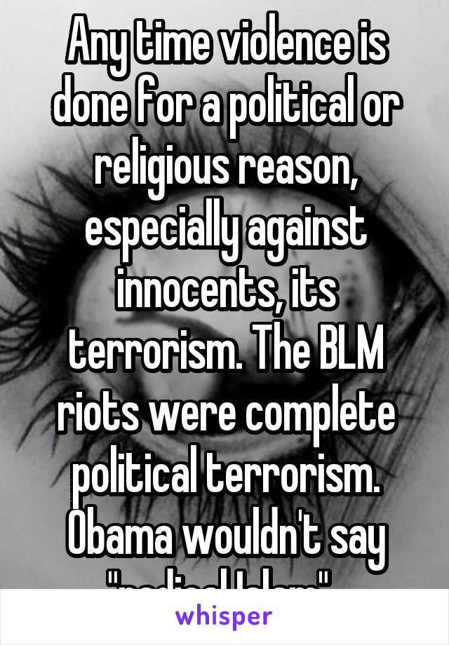 Any time violence is done for a political or religious reason, especially against innocents, its terrorism. The BLM riots were complete political terrorism. Obama wouldn't say "radical Islam". 
