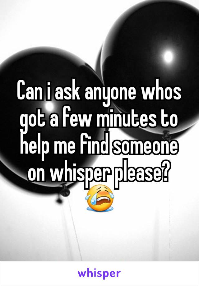 Can i ask anyone whos got a few minutes to help me find someone on whisper please? 😭