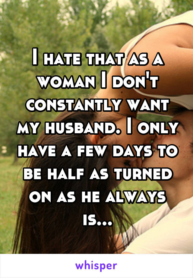 I hate that as a woman I don't constantly want my husband. I only have a few days to be half as turned on as he always is...