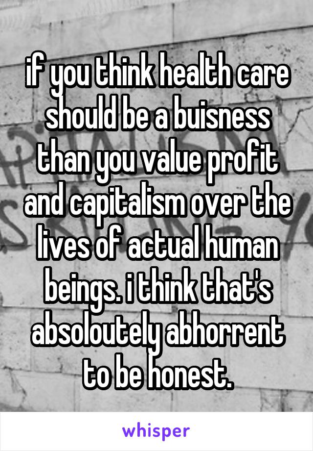 if you think health care should be a buisness than you value profit and capitalism over the lives of actual human beings. i think that's absoloutely abhorrent to be honest.