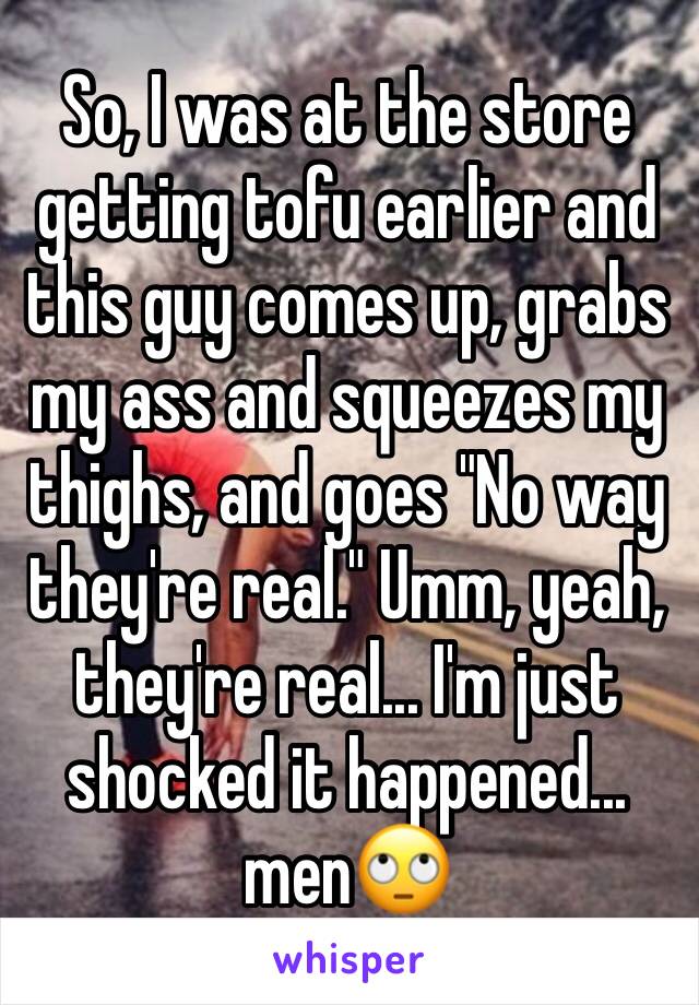 So, I was at the store getting tofu earlier and this guy comes up, grabs my ass and squeezes my thighs, and goes "No way they're real." Umm, yeah, they're real... I'm just shocked it happened... men🙄