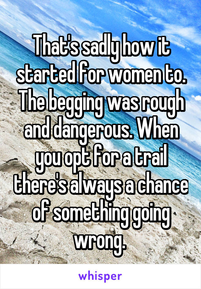 That's sadly how it started for women to. The begging was rough and dangerous. When you opt for a trail there's always a chance of something going wrong. 
