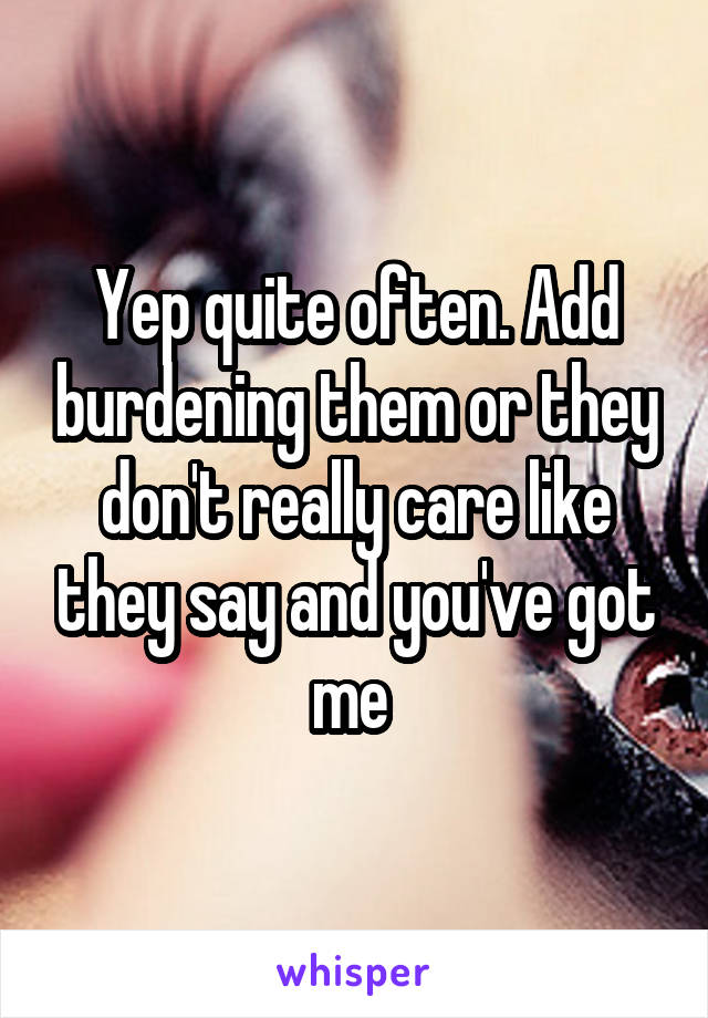 Yep quite often. Add burdening them or they don't really care like they say and you've got me 