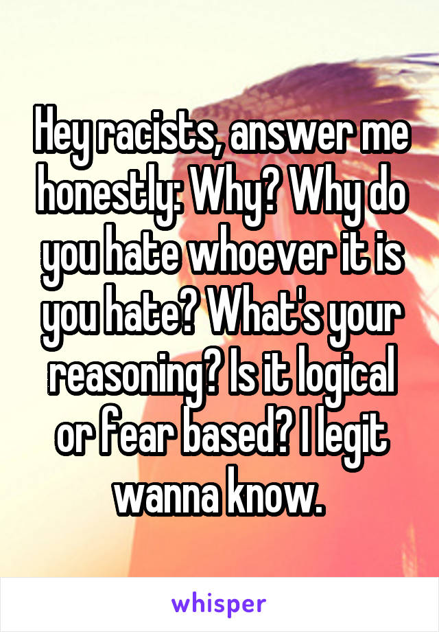 Hey racists, answer me honestly: Why? Why do you hate whoever it is you hate? What's your reasoning? Is it logical or fear based? I legit wanna know. 