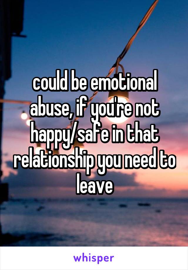 could be emotional abuse, if you're not happy/safe in that relationship you need to leave
