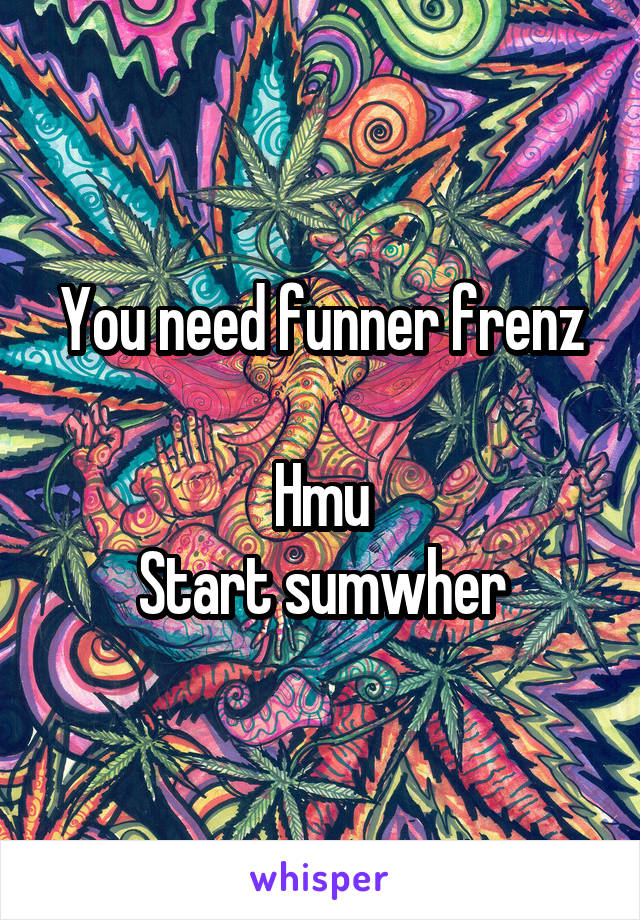 You need funner frenz

Hmu
Start sumwher