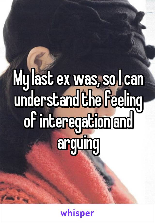 My last ex was, so I can understand the feeling of interegation and arguing