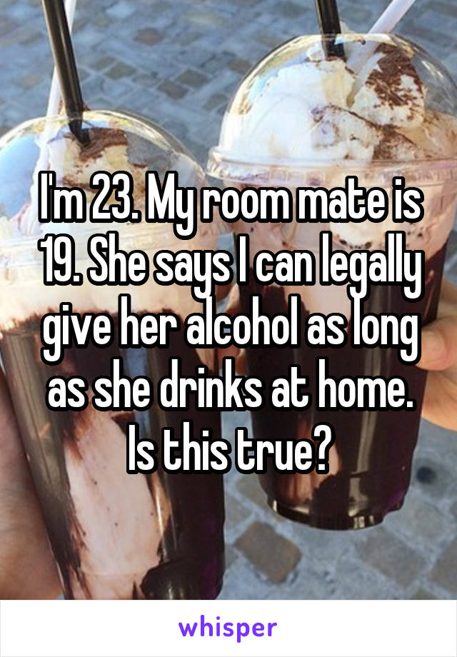 I'm 23. My room mate is 19. She says I can legally give her alcohol as long as she drinks at home. Is this true?