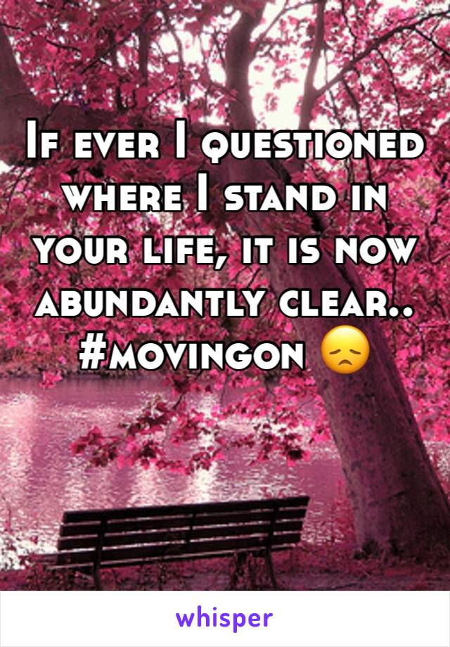 If ever I questioned where I stand in your life, it is now abundantly clear.. #movingon 😞