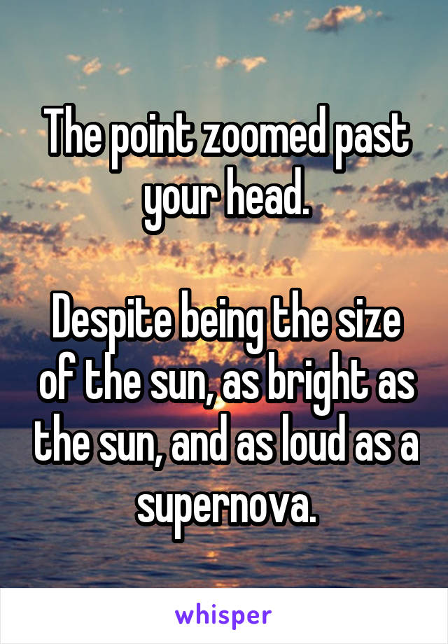 The point zoomed past your head.

Despite being the size of the sun, as bright as the sun, and as loud as a supernova.