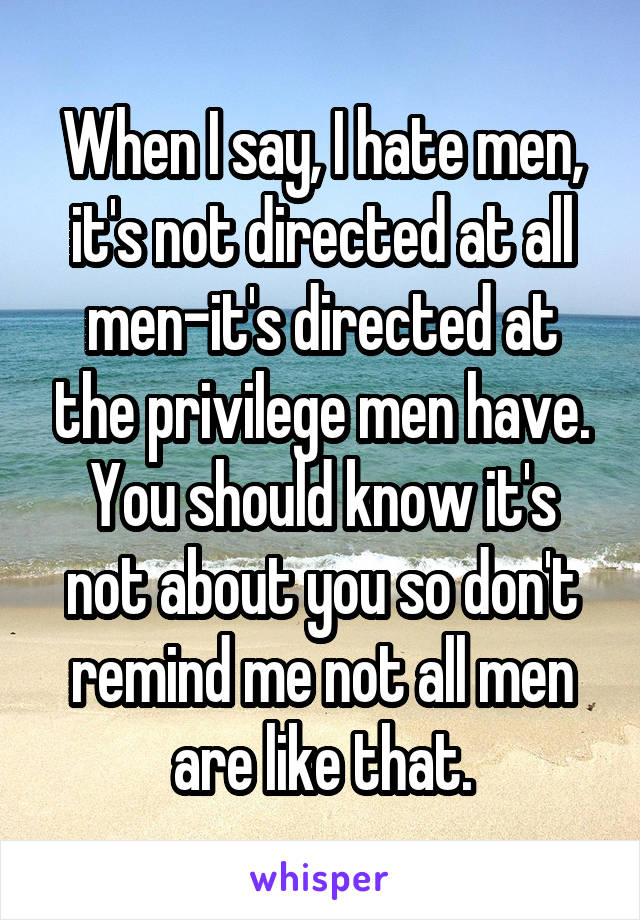 When I say, I hate men, it's not directed at all men-it's directed at the privilege men have. You should know it's not about you so don't remind me not all men are like that.