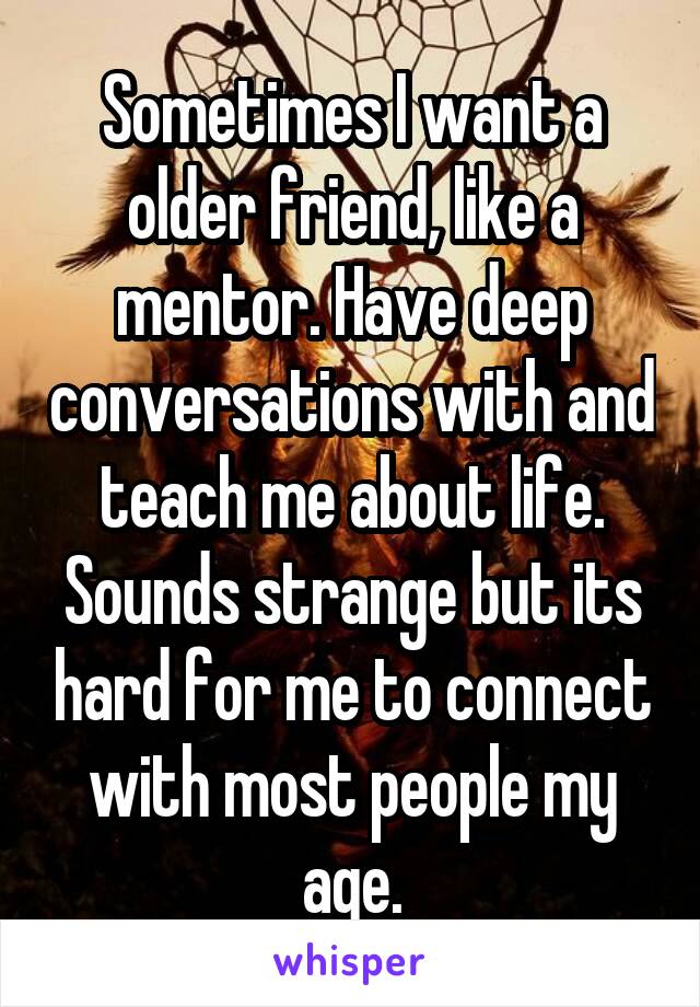 Sometimes I want a older friend, like a mentor. Have deep conversations with and teach me about life. Sounds strange but its hard for me to connect with most people my age.