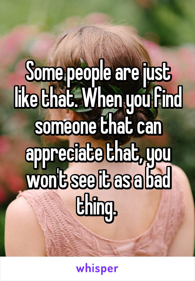 Some people are just like that. When you find someone that can appreciate that, you won't see it as a bad thing. 