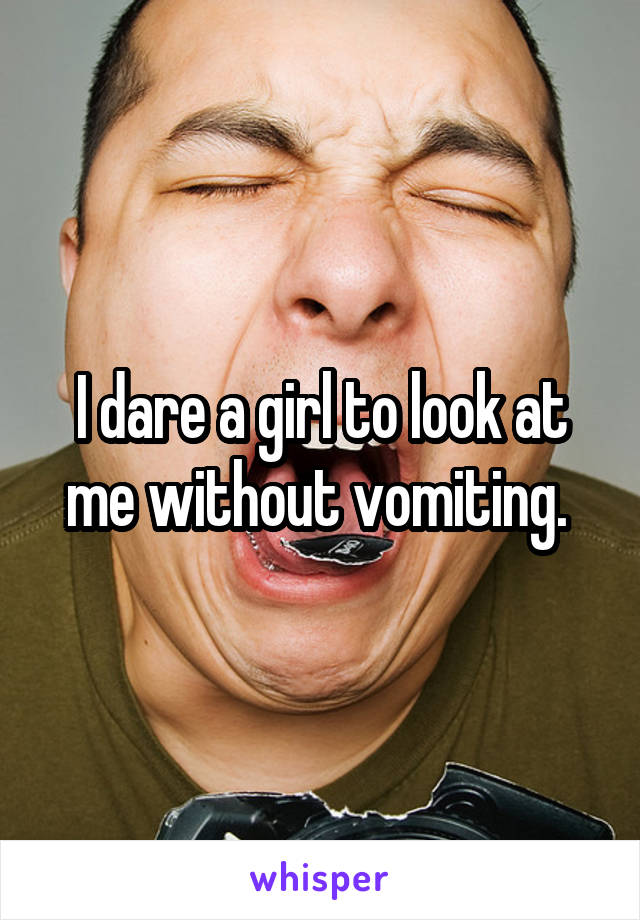 I dare a girl to look at me without vomiting. 