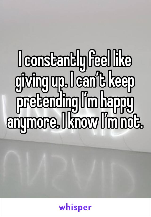 I constantly feel like giving up. I can’t keep pretending I’m happy anymore. I know I’m not.