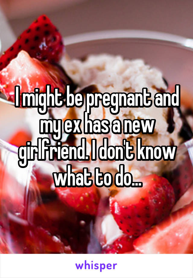 I might be pregnant and my ex has a new girlfriend. I don't know what to do...