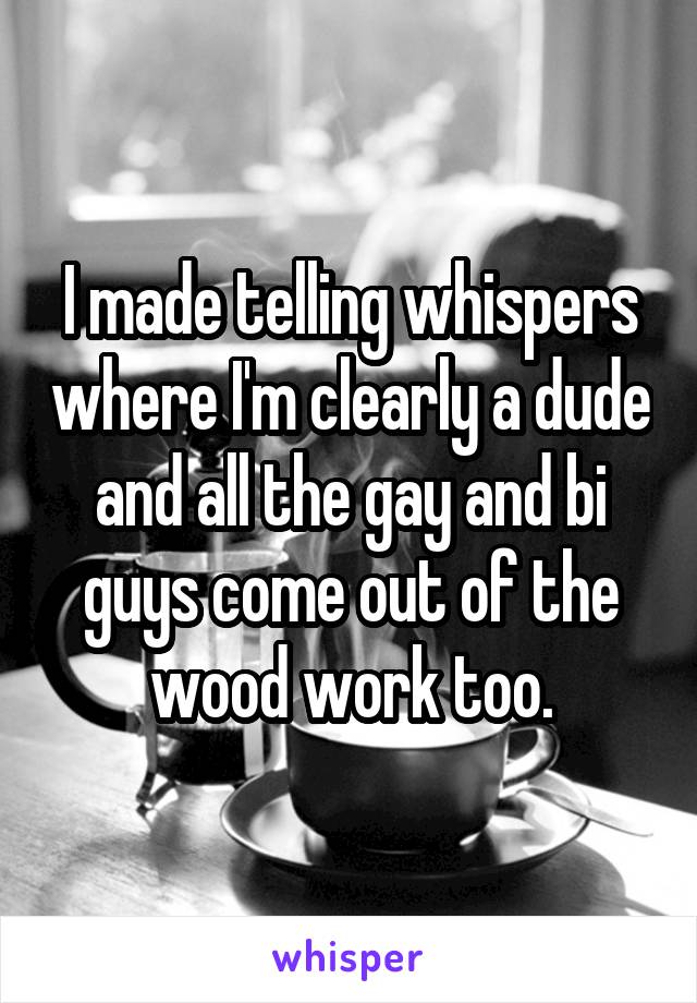 I made telling whispers where I'm clearly a dude and all the gay and bi guys come out of the wood work too.
