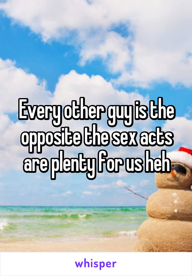 Every other guy is the opposite the sex acts are plenty for us heh