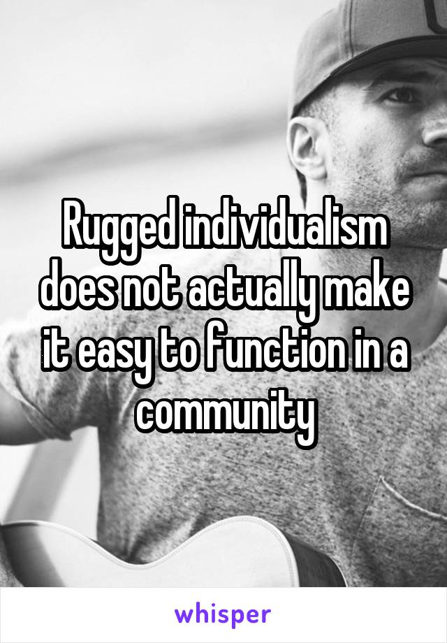 Rugged individualism does not actually make it easy to function in a community