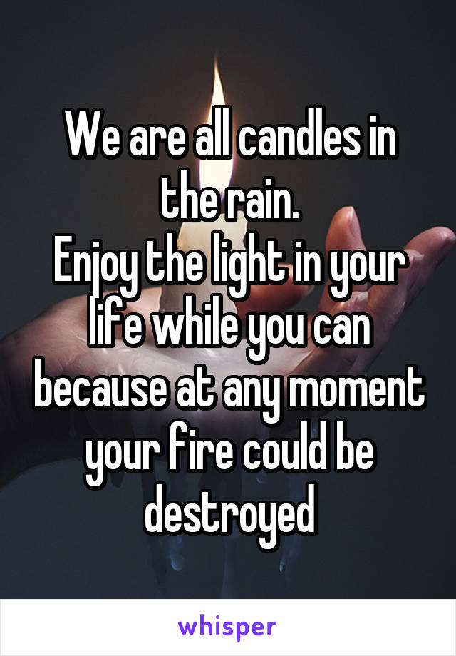 We are all candles in the rain.
Enjoy the light in your life while you can because at any moment your fire could be destroyed