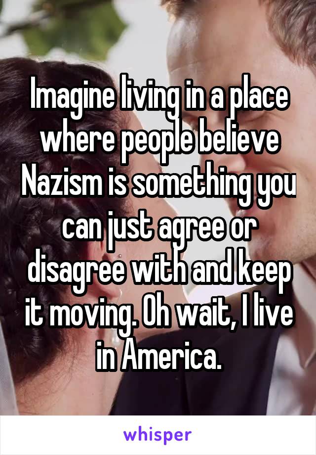 Imagine living in a place where people believe Nazism is something you can just agree or disagree with and keep it moving. Oh wait, I live in America.