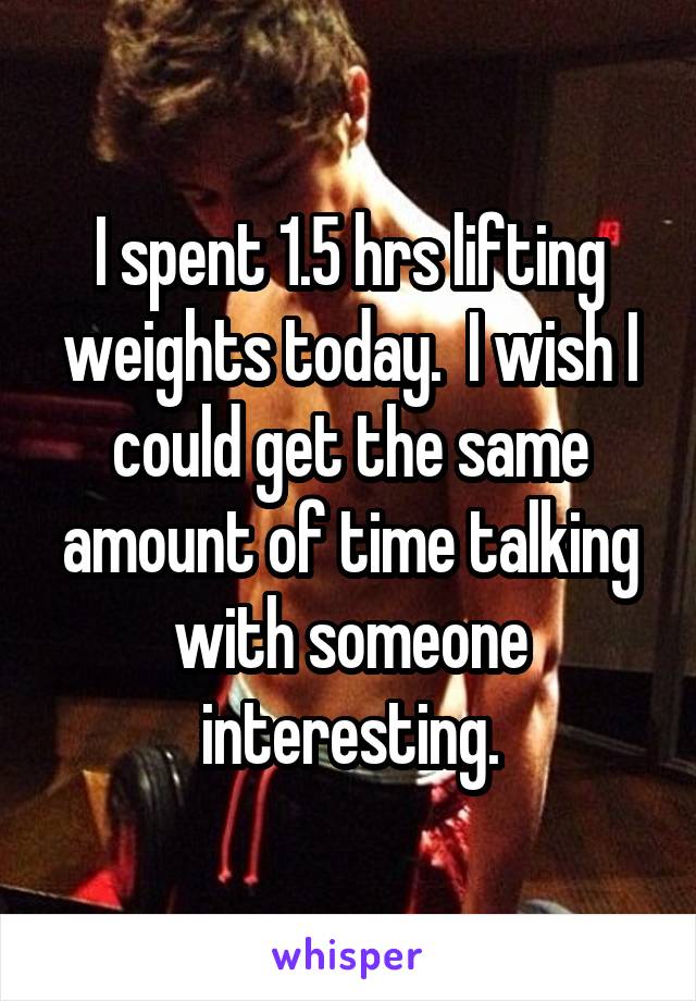 I spent 1.5 hrs lifting weights today.  I wish I could get the same amount of time talking with someone interesting.