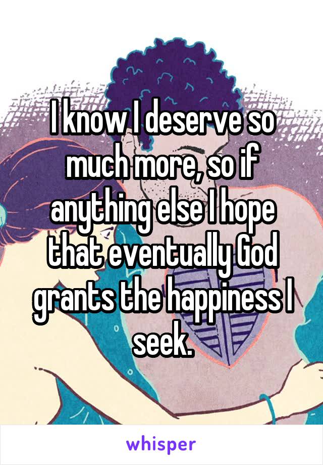 I know I deserve so much more, so if anything else I hope that eventually God grants the happiness I seek.