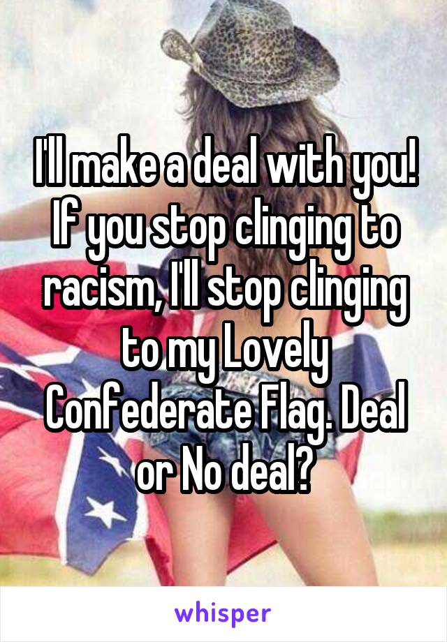 I'll make a deal with you! If you stop clinging to racism, I'll stop clinging to my Lovely Confederate Flag. Deal or No deal?