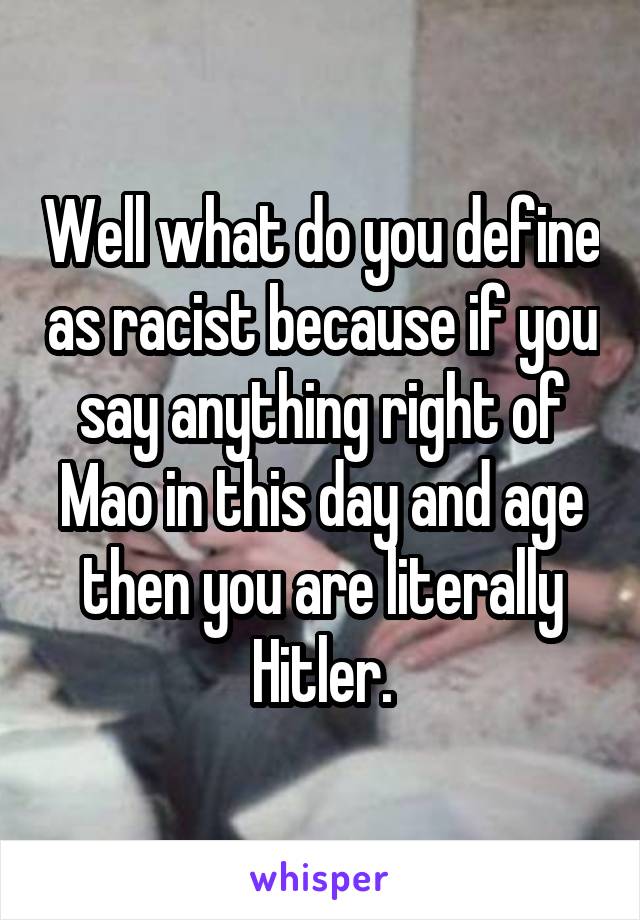 Well what do you define as racist because if you say anything right of Mao in this day and age then you are literally Hitler.