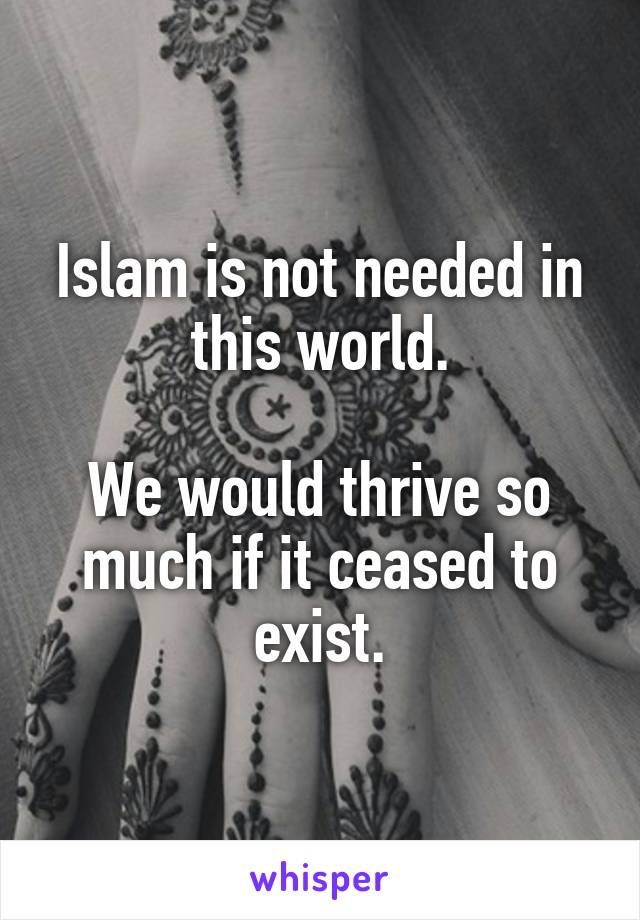 Islam is not needed in this world.

We would thrive so much if it ceased to exist.