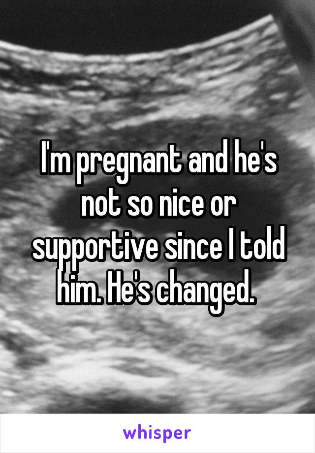 I'm pregnant and he's not so nice or supportive since I told him. He's changed. 