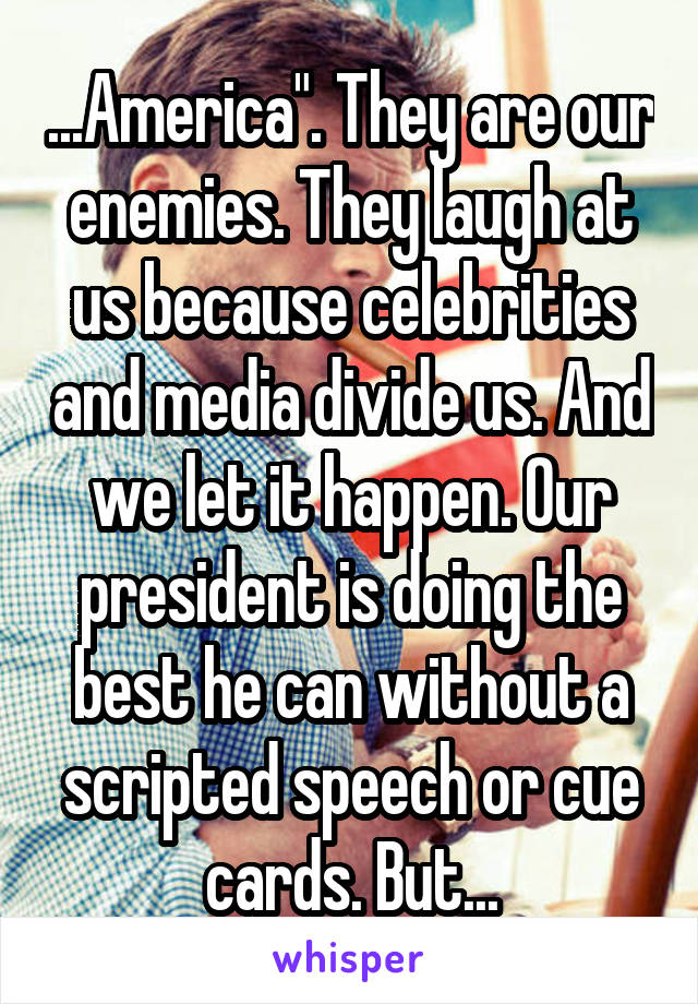 ...America". They are our enemies. They laugh at us because celebrities and media divide us. And we let it happen. Our president is doing the best he can without a scripted speech or cue cards. But...