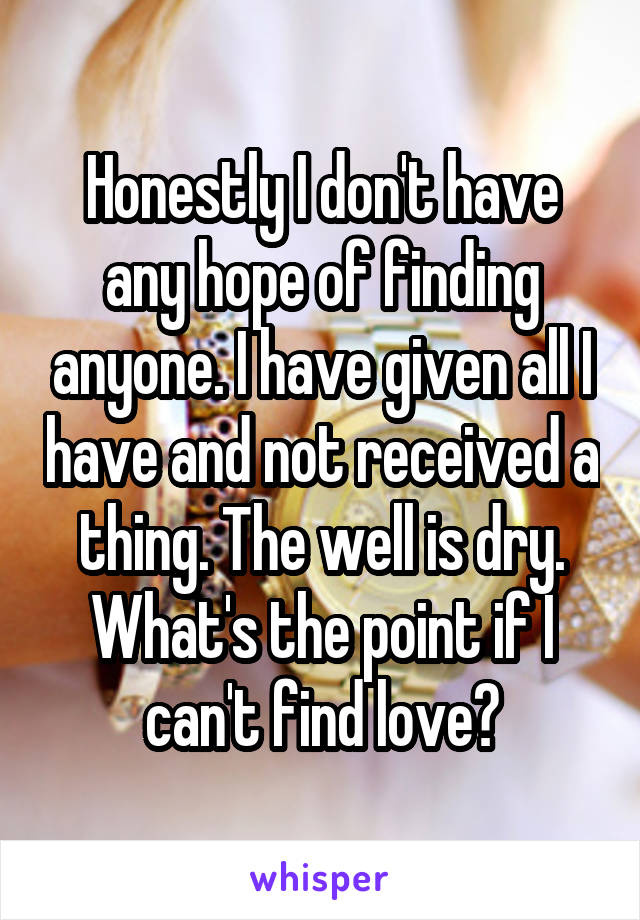 Honestly I don't have any hope of finding anyone. I have given all I have and not received a thing. The well is dry. What's the point if I can't find love?
