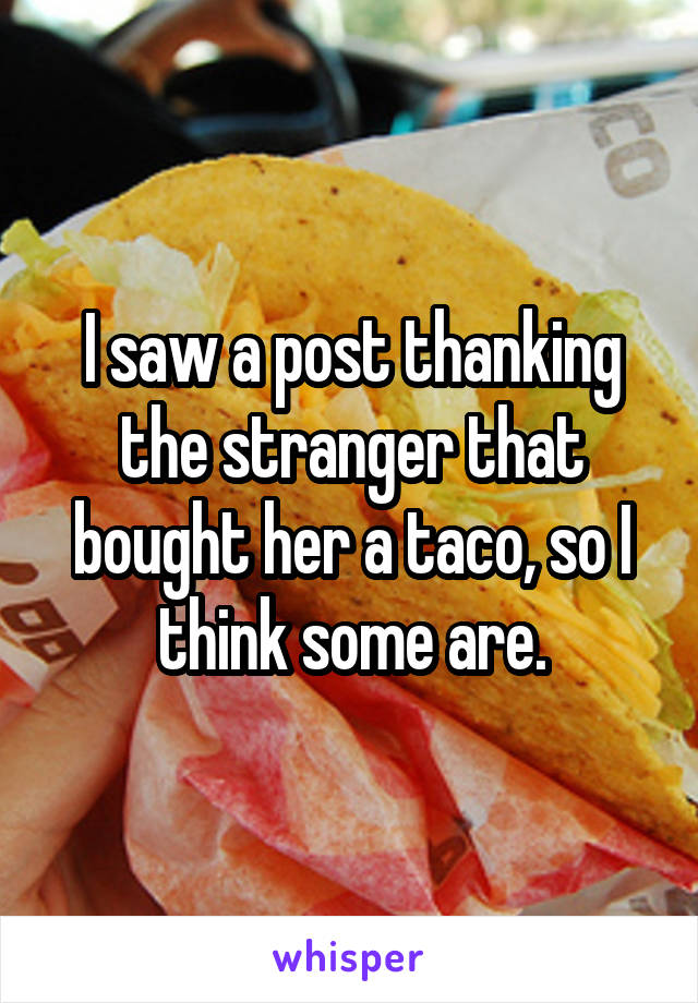I saw a post thanking the stranger that bought her a taco, so I think some are.