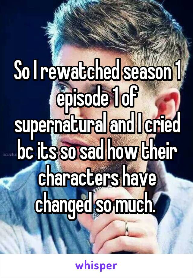 So I rewatched season 1 episode 1 of supernatural and I cried bc its so sad how their characters have changed so much. 