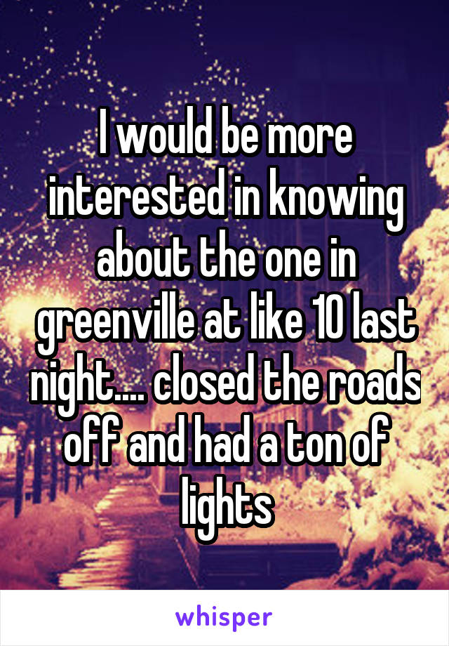 I would be more interested in knowing about the one in greenville at like 10 last night.... closed the roads off and had a ton of lights