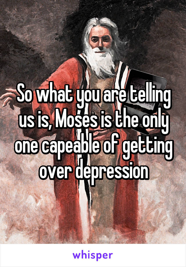 So what you are telling us is, Moses is the only one capeable of getting over depression