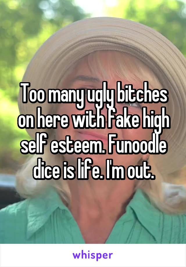 Too many ugly bitches on here with fake high self esteem. Funoodle dice is life. I'm out.