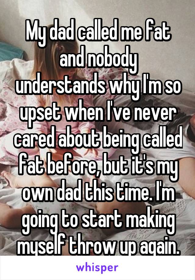My dad called me fat and nobody understands why I'm so upset when I've never cared about being called fat before, but it's my own dad this time. I'm going to start making myself throw up again.